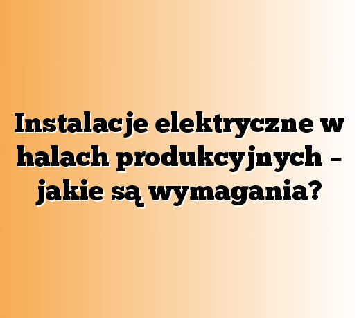 Instalacje elektryczne w halach produkcyjnych – jakie są wymagania?