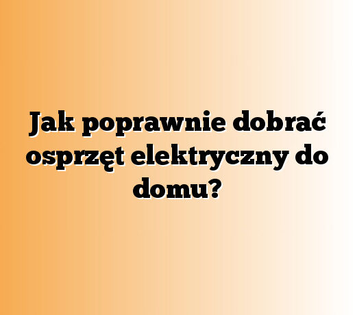 Jak poprawnie dobrać osprzęt elektryczny do domu?
