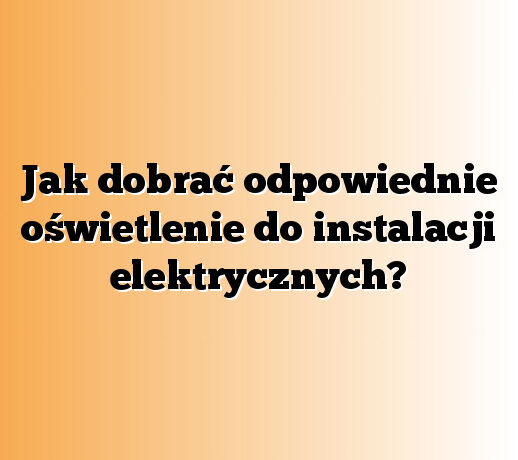 Jak dobrać odpowiednie oświetlenie do instalacji elektrycznych?