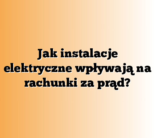 Jak instalacje elektryczne wpływają na rachunki za prąd?