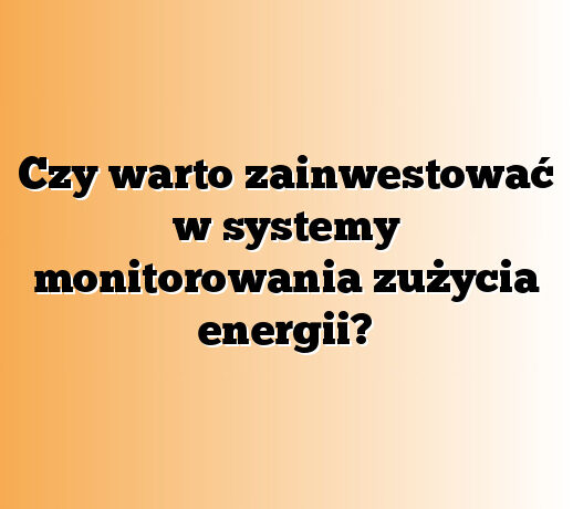 Czy warto zainwestować w systemy monitorowania zużycia energii?