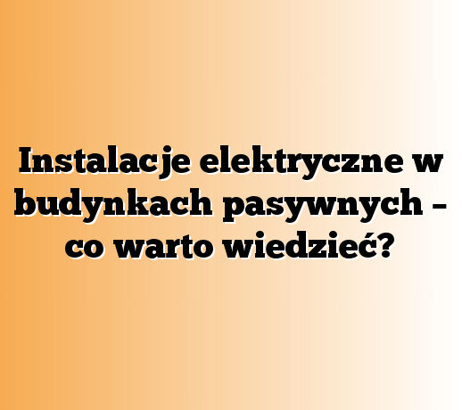 Instalacje elektryczne w budynkach pasywnych – co warto wiedzieć?