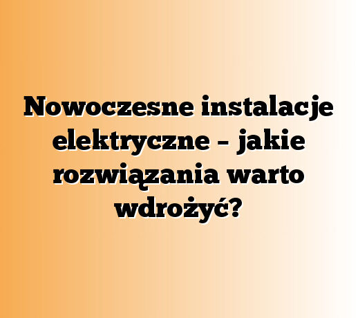 Nowoczesne instalacje elektryczne – jakie rozwiązania warto wdrożyć?