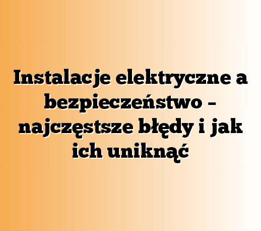 Instalacje elektryczne a bezpieczeństwo – najczęstsze błędy i jak ich uniknąć