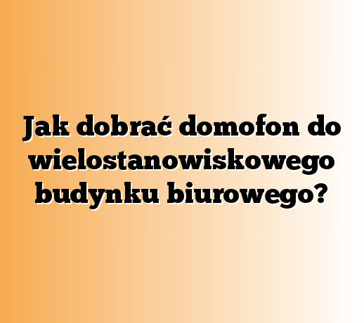 Jak dobrać domofon do wielostanowiskowego budynku biurowego?