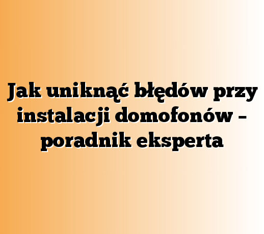 Jak uniknąć błędów przy instalacji domofonów – poradnik eksperta