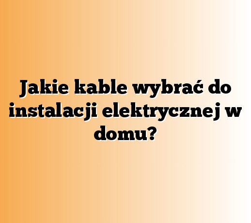 Jakie kable wybrać do instalacji elektrycznej w domu?