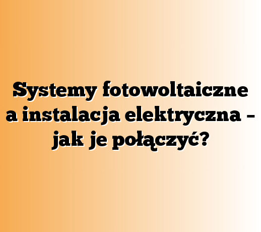 Systemy fotowoltaiczne a instalacja elektryczna – jak je połączyć?