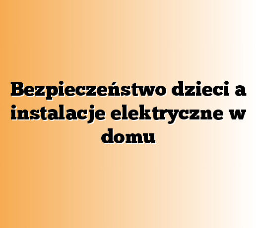 Bezpieczeństwo dzieci a instalacje elektryczne w domu