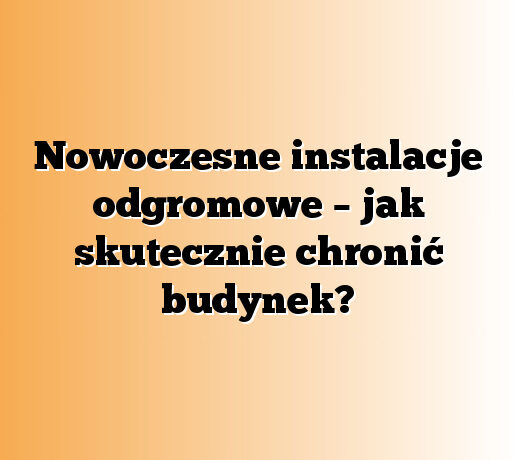Nowoczesne instalacje odgromowe – jak skutecznie chronić budynek?