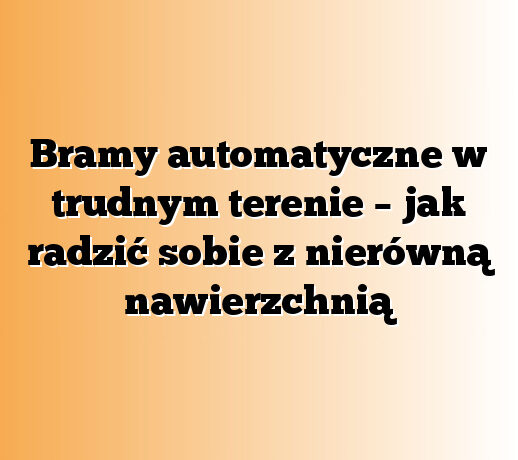 Bramy automatyczne w trudnym terenie – jak radzić sobie z nierówną nawierzchnią