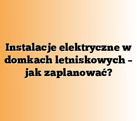 Instalacje elektryczne w domkach letniskowych – jak zaplanować?