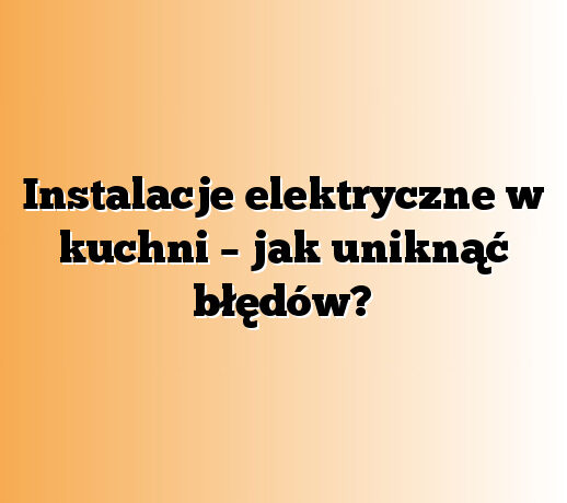 Instalacje elektryczne w kuchni – jak uniknąć błędów?