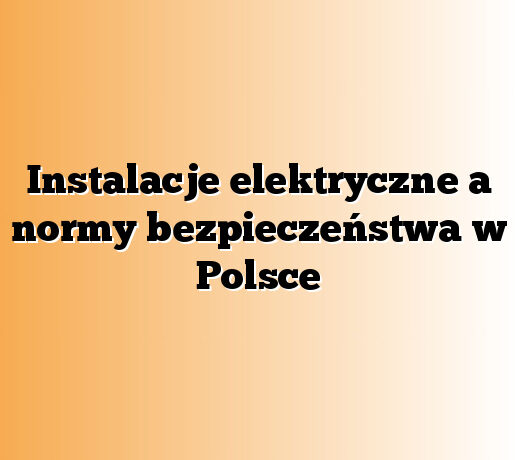 Instalacje elektryczne a normy bezpieczeństwa w Polsce