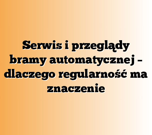 Serwis i przeglądy bramy automatycznej – dlaczego regularność ma znaczenie