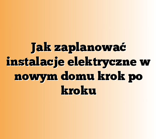 Jak zaplanować instalacje elektryczne w nowym domu krok po kroku