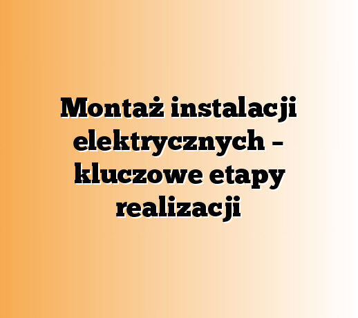 Montaż instalacji elektrycznych – kluczowe etapy realizacji