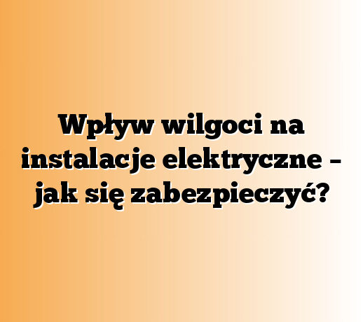 Wpływ wilgoci na instalacje elektryczne – jak się zabezpieczyć?