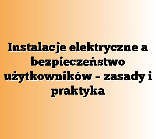 Instalacje elektryczne a bezpieczeństwo użytkowników – zasady i praktyka
