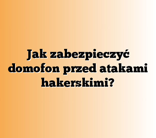 Jak zabezpieczyć domofon przed atakami hakerskimi?