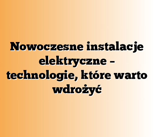 Nowoczesne instalacje elektryczne – technologie, które warto wdrożyć
