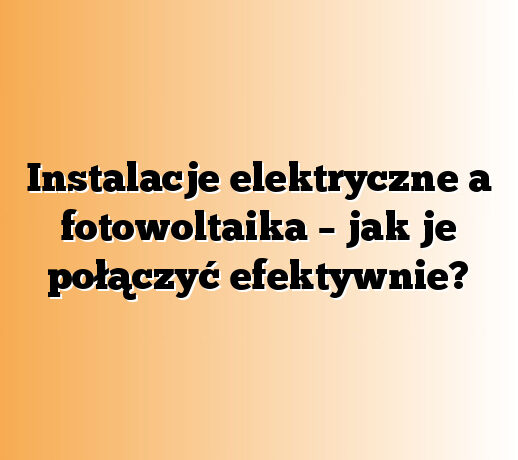 Instalacje elektryczne a fotowoltaika – jak je połączyć efektywnie?