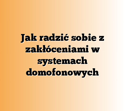 Jak radzić sobie z zakłóceniami w systemach domofonowych