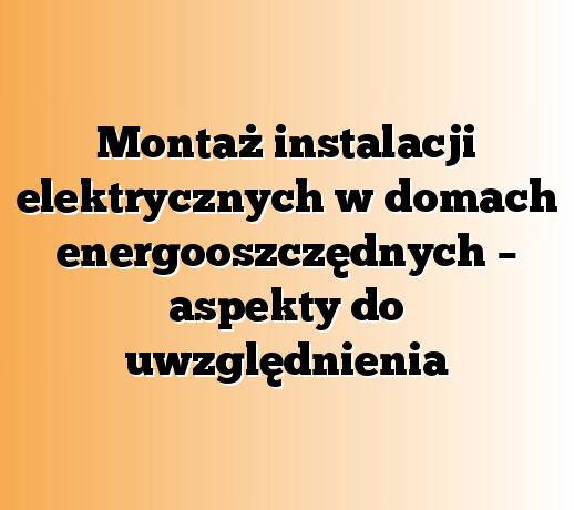 Montaż instalacji elektrycznych w domach energooszczędnych – aspekty do uwzględnienia