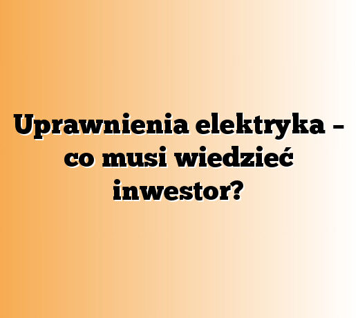 Uprawnienia elektryka – co musi wiedzieć inwestor?