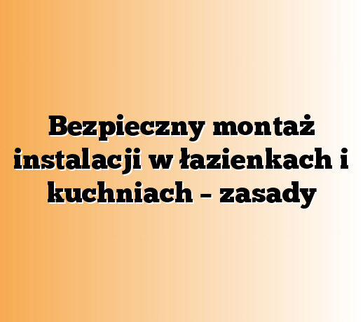 Bezpieczny montaż instalacji w łazienkach i kuchniach – zasady