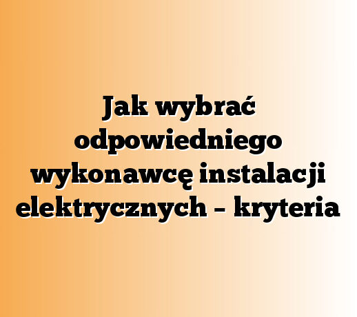 Jak wybrać odpowiedniego wykonawcę instalacji elektrycznych – kryteria
