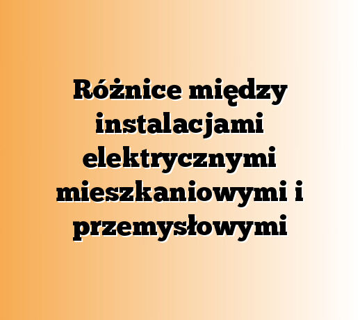 Różnice między instalacjami elektrycznymi mieszkaniowymi i przemysłowymi
