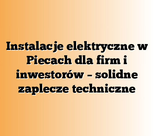 Instalacje elektryczne w Piecach dla firm i inwestorów – solidne zaplecze techniczne