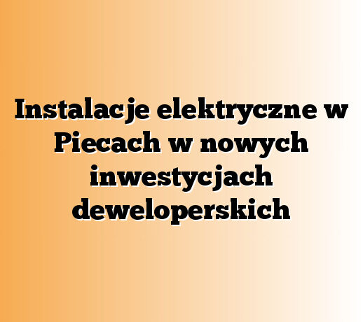 Instalacje elektryczne w Piecach w nowych inwestycjach deweloperskich