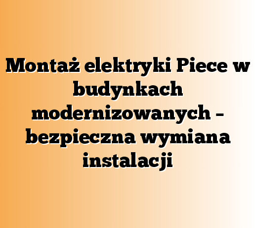 Montaż elektryki Piece w budynkach modernizowanych – bezpieczna wymiana instalacji