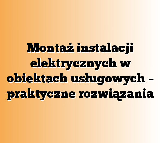 Montaż instalacji elektrycznych w obiektach usługowych – praktyczne rozwiązania