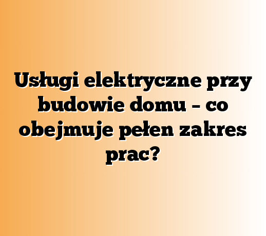 Usługi elektryczne przy budowie domu – co obejmuje pełen zakres prac?
